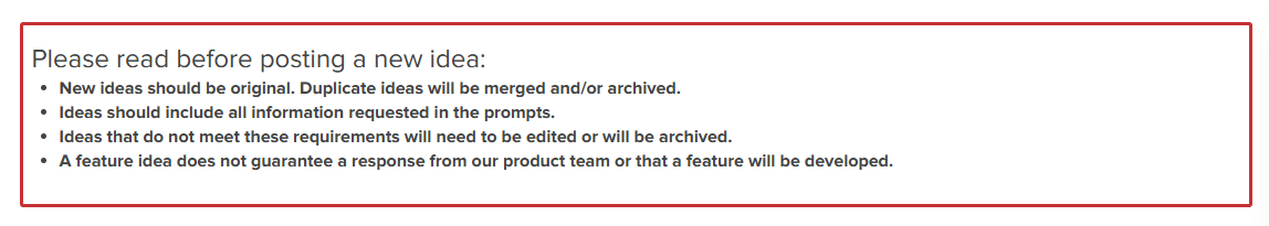 Image shows the following message. Please read before posting a new idea: New ideas should be original. Duplicate ideas will be merged and/or archived. Ideas should include all information requested in the prompts. Ideas that do not meet these requirements will need to be edited or will be archived. A feature idea does not guarantee a response from our product team or that a feature will be developed.